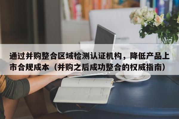 通过并购整合区域检测认证机构,降低产品上市合规成本(并购之后成功整合的权威指南)-第1张图片-深圳中创商业咨询 通过并购整合区域检测认证机构,降低产品上市合规成本(并购之后成功整合的权威指南)-第1张图片-深圳中创商业咨询